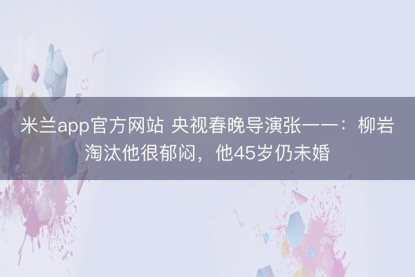 米兰app官方网站 央视春晚导演张一一：柳岩淘汰他很郁闷，他45岁仍未婚
