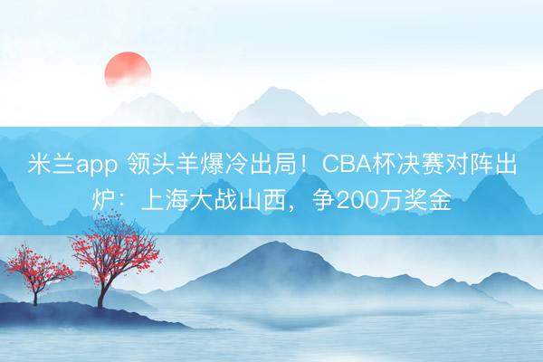 米兰app 领头羊爆冷出局！CBA杯决赛对阵出炉：上海大战山西，争200万奖金