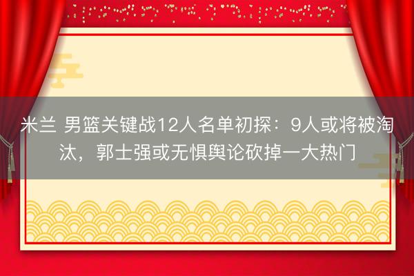 米兰 男篮关键战12人名单初探：9人或将被淘汰，郭士强或无惧舆论砍掉一大热门