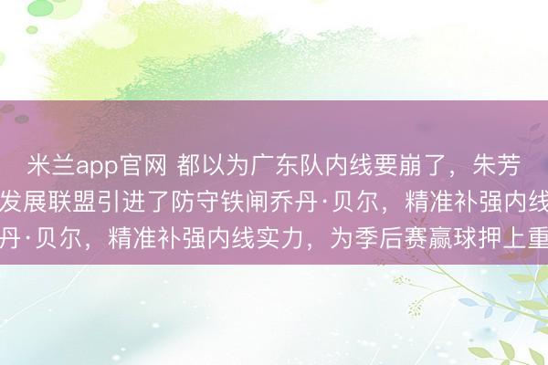 米兰app官网 都以为广东队内线要崩了，朱芳雨却在关键时刻从NBA发展联盟引进了防守铁闸乔丹·贝尔，精准补强内线实力，为季后赛赢球押上重注
