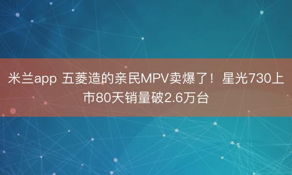 米兰app 五菱造的亲民MPV卖爆了！星光730上市80天销量破2.6万台