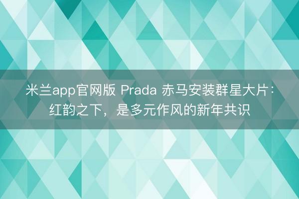 米兰app官网版 Prada 赤马安装群星大片：红韵之下，是多元作风的新年共识
