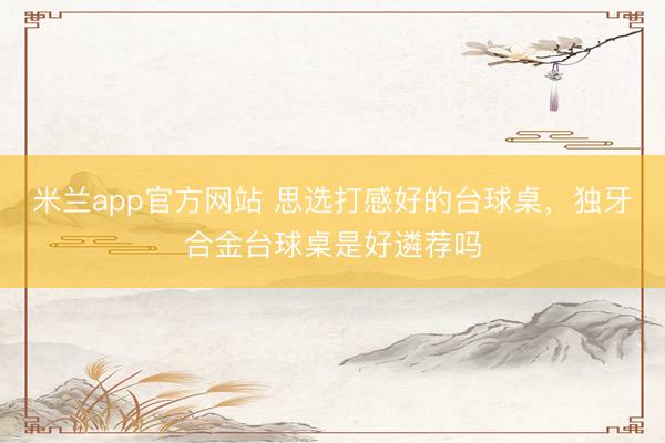 米兰app官方网站 思选打感好的台球桌，独牙合金台球桌是好遴荐吗