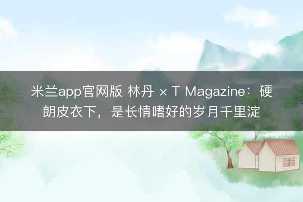 米兰app官网版 林丹 × T Magazine：硬朗皮衣下，是长情嗜好的岁月千里淀