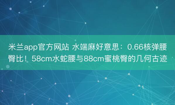 米兰app官方网站 水端麻好意思：0.66核弹腰臀比！58cm水蛇腰与88cm蜜桃臀的几何古迹