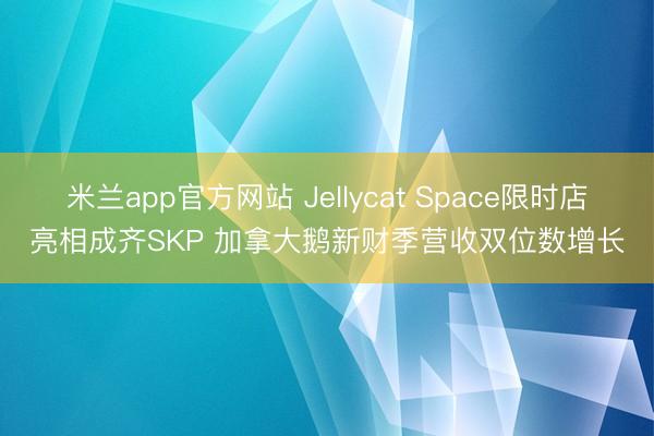米兰app官方网站 Jellycat Space限时店亮相成齐SKP 加拿大鹅新财季营收双位数增长
