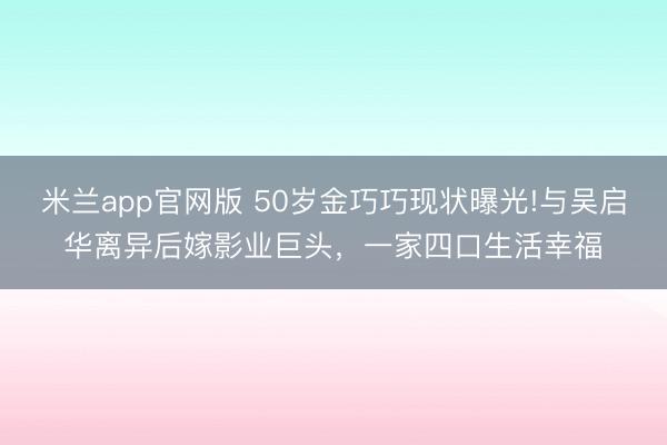 米兰app官网版 50岁金巧巧现状曝光!与吴启华离异后嫁影业巨头，一家四口生活幸福