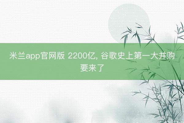 米兰app官网版 2200亿, 谷歌史上第一大并购要来了