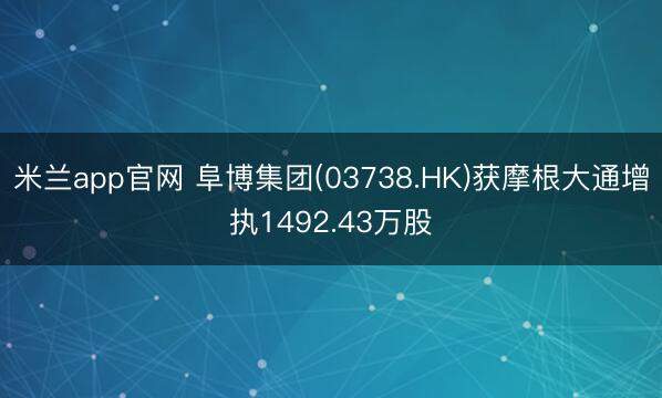 米兰app官网 阜博集团(03738.HK)获摩根大通增执1492.43万股