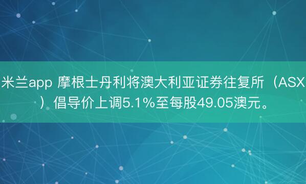 米兰app 摩根士丹利将澳大利亚证券往复所（ASX）倡导价上调5.1%至每股49.05澳元。