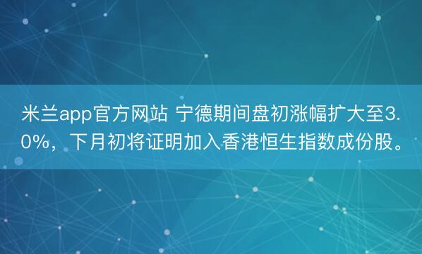 米兰app官方网站 宁德期间盘初涨幅扩大至3.0%，下月初将证明加入香港恒生指数成份股。