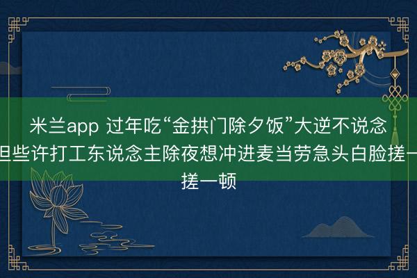 米兰app 过年吃“金拱门除夕饭”大逆不说念?但些许打工东说念主除夜想冲进麦当劳急头白脸搓一顿