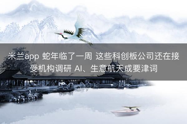 米兰app 蛇年临了一周 这些科创板公司还在接受机构调研 AI、生意航天成要津词
