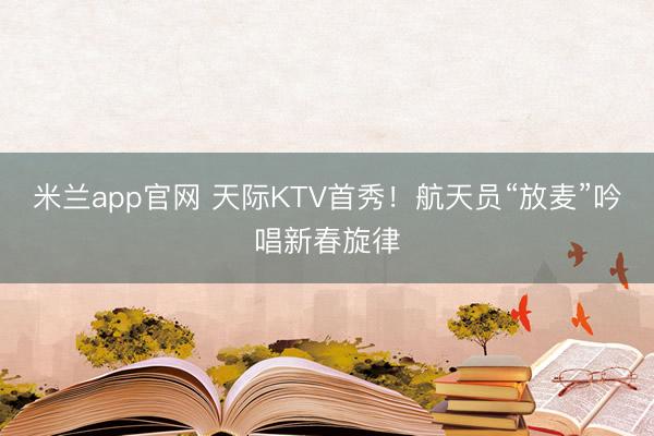 米兰app官网 天际KTV首秀！航天员“放麦”吟唱新春旋律