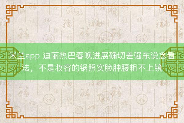 米兰app 迪丽热巴春晚进展确切差强东说念看法，不是妆容的锅照实脸肿腰粗不上镜