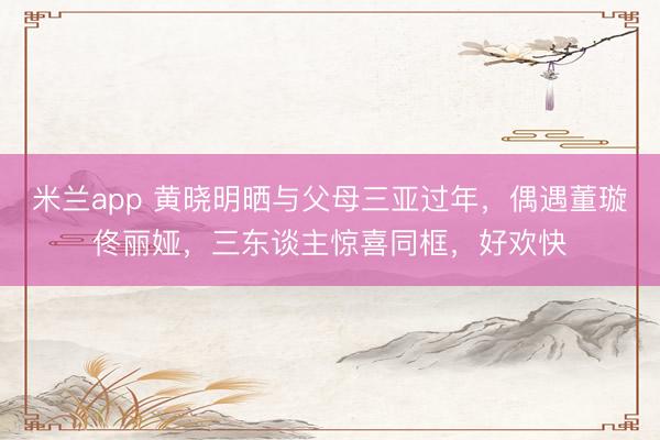 米兰app 黄晓明晒与父母三亚过年，偶遇董璇佟丽娅，三东谈主惊喜同框，好欢快