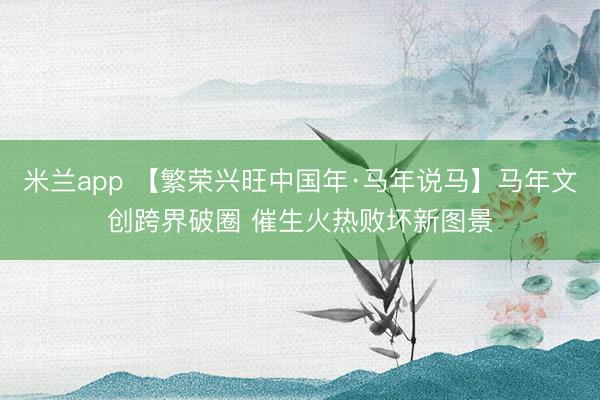 米兰app 【繁荣兴旺中国年·马年说马】马年文创跨界破圈 催生火热败坏新图景