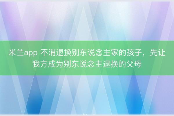 米兰app 不消退换别东说念主家的孩子，先让我方成为别东说念主退换的父母