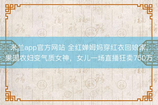 米兰app官方网站 全红婵姆妈穿红衣回娘家，果园农妇变气质女神，女儿一场直播狂卖750万
