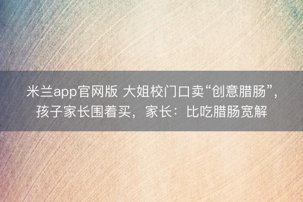 米兰app官网版 大姐校门口卖“创意腊肠”,孩子家长围着买,家长:比吃腊肠宽解