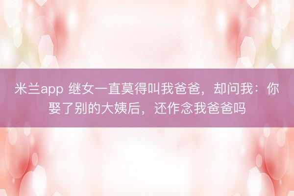 米兰app 继女一直莫得叫我爸爸，却问我：你娶了别的大姨后，还作念我爸爸吗