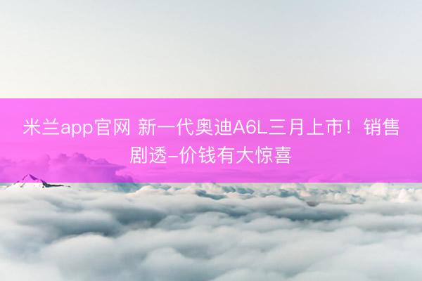 米兰app官网 新一代奥迪A6L三月上市!销售剧透-价钱有大惊喜