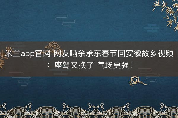 米兰app官网 网友晒余承东春节回安徽故乡视频：座驾又换了 气场更强！