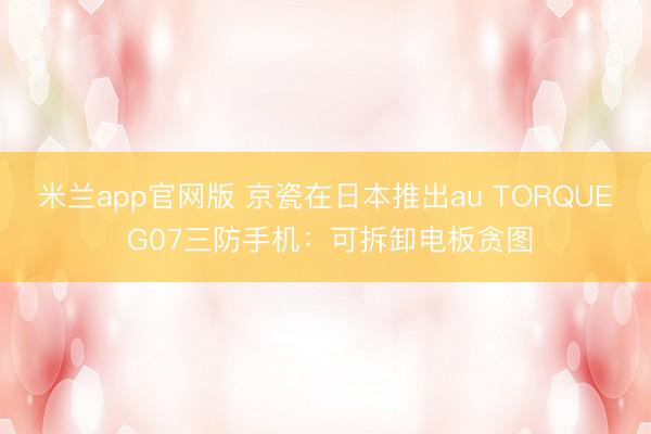 米兰app官网版 京瓷在日本推出au TORQUE G07三防手机:可拆卸电板贪图