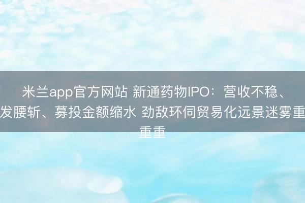米兰app官方网站 新通药物IPO：营收不稳、研发腰斩、募投金额缩水 劲敌环伺贸易化远景迷雾重重