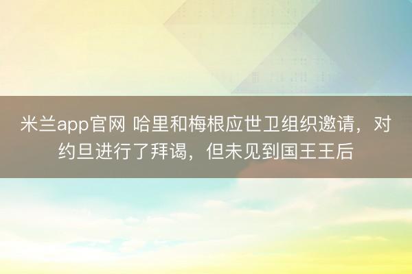 米兰app官网 哈里和梅根应世卫组织邀请,对约旦进行了拜谒,但未见到国王王后