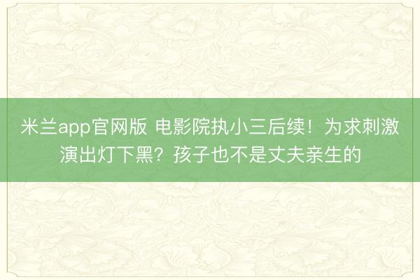 米兰app官网版 电影院执小三后续!为求刺激演出灯下黑?孩子也不是丈夫亲生的
