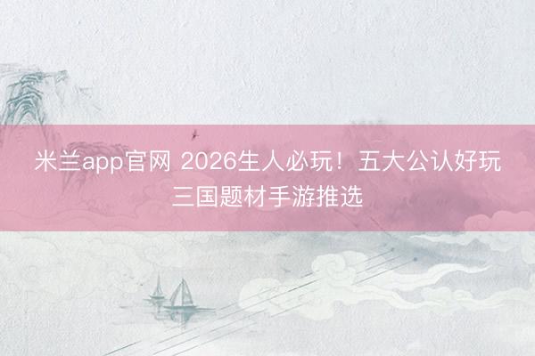 米兰app官网 2026生人必玩!五大公认好玩三国题材手游推选