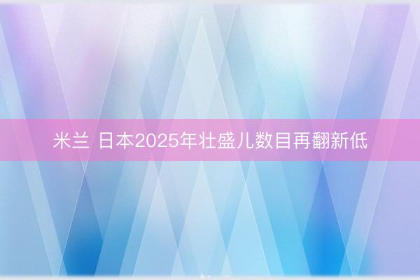 米兰 日本2025年壮盛儿数目再翻新低