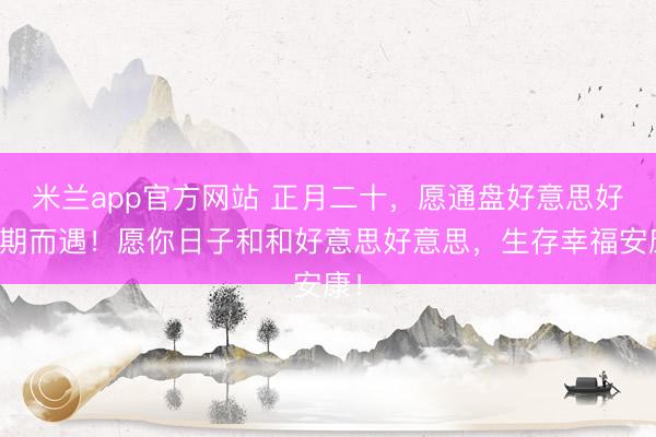 米兰app官方网站 正月二十，愿通盘好意思好不期而遇！愿你日子和和好意思好意思，生存幸福安康！