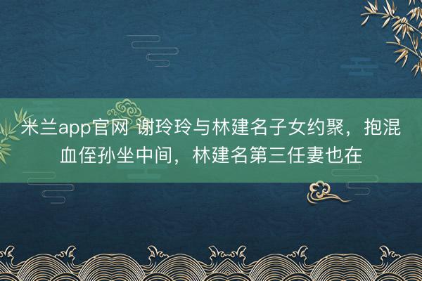 米兰app官网 谢玲玲与林建名子女约聚，抱混血侄孙坐中间，林建名第三任妻也在