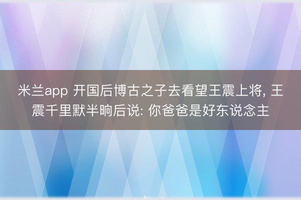 米兰app 开国后博古之子去看望王震上将， 王震千里默半晌后说: 你爸爸是好东说念主