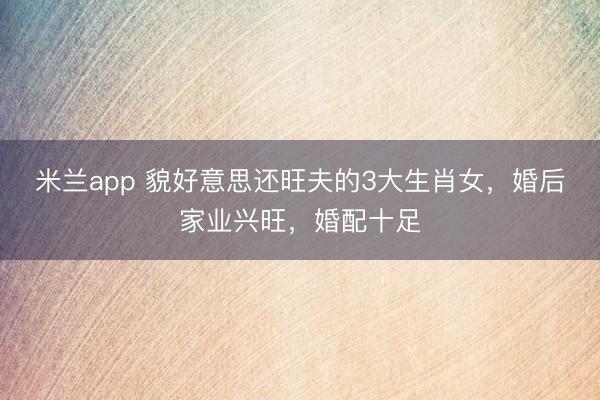 米兰app 貌好意思还旺夫的3大生肖女，婚后家业兴旺，婚配十足