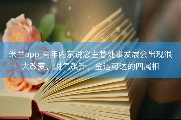 米兰app 两年内东说念主惹处事发展会出现很大改变，财气飙升，金运可达的四属相