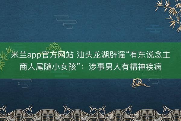 米兰app官方网站 汕头龙湖辟谣“有东说念主商人尾随小女孩”:涉事男人有精神疾病