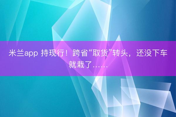 米兰app 持现行！跨省“取货”转头，还没下车就栽了……