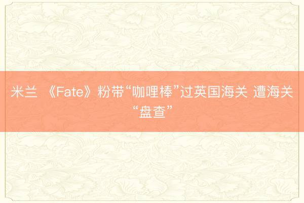 米兰 《Fate》粉带“咖哩棒”过英国海关 遭海关“盘查”