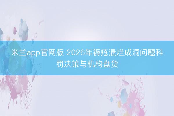 米兰app官网版 2026年褥疮溃烂成洞问题科罚决策与机构盘货