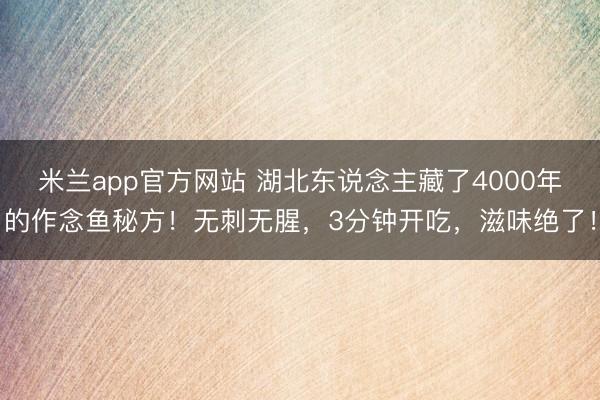 米兰app官方网站 湖北东说念主藏了4000年的作念鱼秘方!无刺无腥,3分钟开吃,滋味绝了!