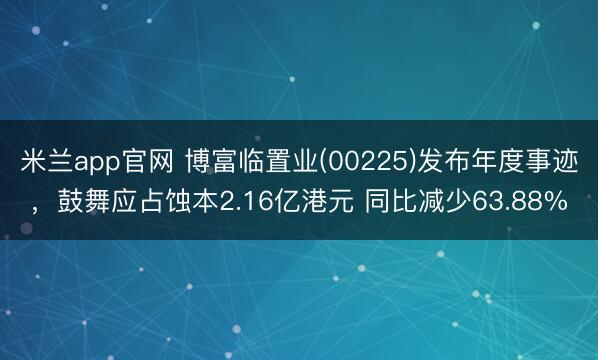 米兰app官网 博富临置业(00225)发布年度事迹，鼓舞应占蚀本2.16亿港元 同比减少63.88%