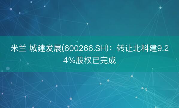 米兰 城建发展(600266.SH)：转让北科建9.24%股权已完成