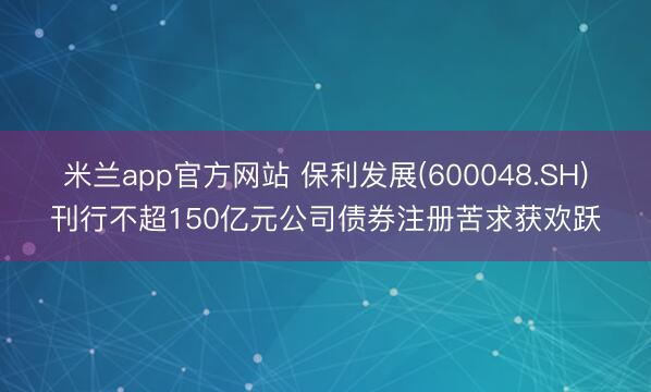 米兰app官方网站 保利发展(600048.SH)刊行不超150亿元公司债券注册苦求获欢跃