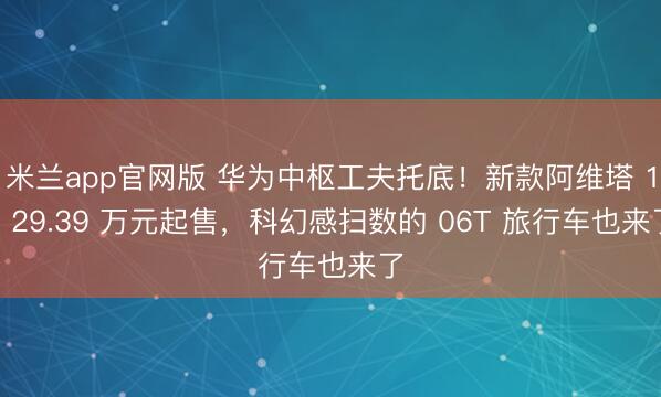 米兰app官网版 华为中枢工夫托底！新款阿维塔 12 29.39 万元起售，科幻感扫数的 06T 旅行车也来了