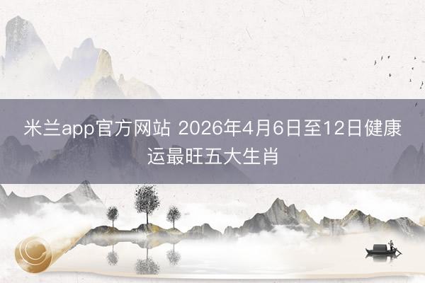 米兰app官方网站 2026年4月6日至12日健康运最旺五大生肖