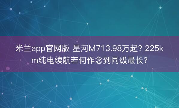 米兰app官网版 星河M713.98万起? 225km纯电续航若何作念到同级最长?