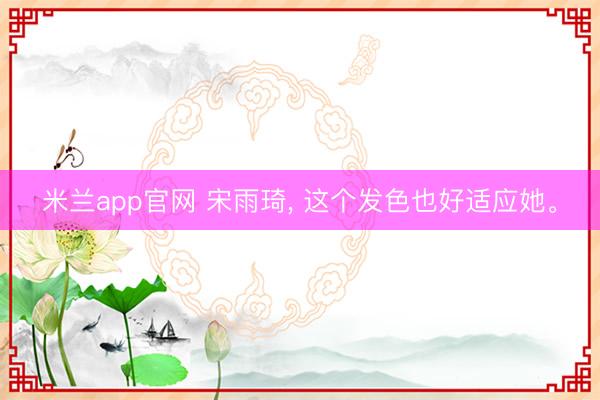 米兰app官网 宋雨琦， 这个发色也好适应她<a href=